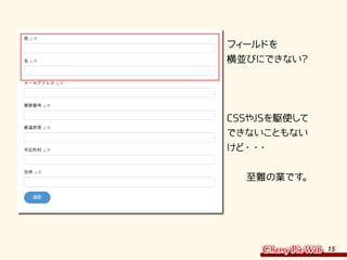15
フィールドを
横並びにできない？
CSSやJSを駆使して
できないこともない
けど・・・
　　至難の業です。
 