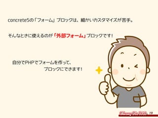 19
concrete5の「フォーム」ブロックは、細かいカスタマイズが苦手。
そんなときに使えるのが「外部フォーム」ブロックです！
　自分でPHPでフォームを作って、
　　　　　　　　ブロックにできます！
 