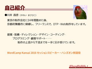 2
自己紹介
●川井 昌彦（かわい まさひこ）
　東京の制作会社に24年間勤めた後、
　京都府舞鶴市に帰郷し、フリーランスで、DTP・Web制作をしています。
　提案・見積・ディレクション・デザイン・コーディング・
　　　プログラミング・顧客サポート・・・
　　　　　制作の上流から下流までを一手に引き受けています。
　WordCamp Kansai 2016 セッションスピーカー・ハンズオン世話役
 