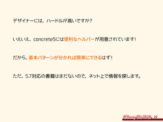 22
　デザイナーには、ハードルが高いですか？
　いえいえ、concrete5には便利なヘルパーが用意されています！
　だから、基本パターンが分かれば簡単にできるはず！
　ただ、5.7対応の書籍はまだないので、ネット上で情報を探します。
 