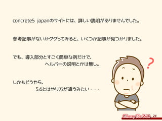 24
　concrete5 japanのサイトには、詳しい説明がありませんでした。
　参考記事がないかググってみると、いくつか記事が見つかりました。
　でも、導入部分とすごく簡単な例だけで、
　　　　　　　　ヘルパーの説明とかは無し。
　しかもどうやら、
　　　　　　5.6とはやり方が違うみたい・・・
 