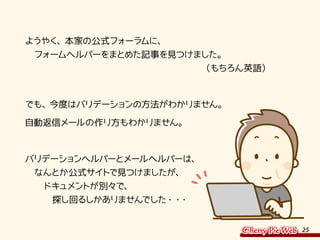 25
　ようやく、本家の公式フォーラムに、
　　フォームヘルパーをまとめた記事を見つけました。
　　　　　　　　　　　　　　　　　　　　　（もちろん英語）
　でも、今度はバリデーションの方法がわかりません。
　自動返信メールの作り方もわかりません。
　バリデーションヘルパーとメールヘルパーは、
　　なんとか公式サイトで見つけましたが、
　　　ドキュメントが別々で、
　　　　探し回るしかありませんでした・・・
 