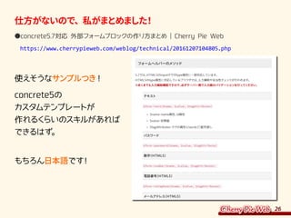 26
仕方がないので、私がまとめました！
●concrete5.7対応 外部フォームブロックの作り方まとめ | Cherry Pie Web
　https://www.cherrypieweb.com/weblog/technical/20161207104805.php
使えそうなサンプルつき！
concrete5の
カスタムテンプレートが
作れるくらいのスキルがあれば
できるはず。
もちろん日本語です！
 