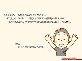 27
5.6にはフォームが作れるアドオンがあるし、
　5.7以上のバージョンに対応したアドオンも開発中らしいので、
　　もう少ししたら、WordPress並みに簡単になるかもしれません。
　　・・・でも、
　　　　　　おそらく有料アドオンです。
 