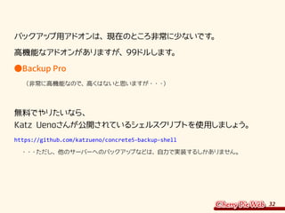 32
バックアップ用アドオンは、現在のところ非常に少ないです。
高機能なアドオンがありますが、99ドルします。
●Backup Pro
　　（非常に高機能なので、高くはないと思いますが・・・）
無料でやりたいなら、
Katz Uenoさんが公開されているシェルスクリプトを使用しましょう。
https://github.com/katzueno/concrete5-backup-shell
　・・・ただし、他のサーバーへのバックアップなどは、自力で実装するしかありません。
 