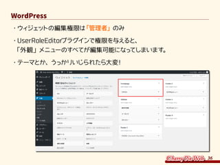 36
WordPress
・	ウィジェットの編集権限は「管理者」のみ
・	UserRoleEditorプラグインで権限を与えると、
「外観」メニューのすべてが編集可能になってしまいます。
・	テーマとか、うっかりいじられたら大変！
 