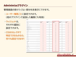 37
Adminimizeプラグイン
管理画面の見せたくない部分を非表示にできます。
・	ユーザー権限ごとに設定できます。
（他のプラグインで追加した権限にも有効）
・	ウィジェットは、
それぞれ個別に
設定できます。
・	CSSのセレクタで
特定できるものなら、
何でも設定できます！
 