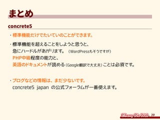 39
まとめ
concrete5
・	標準機能だけでたいていのことができます。
・	標準機能を超えることをしようと思うと、
急にハードルがあがります。（WordPressもそうですが）
PHP中級程度の能力と、
英語のドキュメントが読める（Google翻訳で大丈夫）ことは必須です。
・	ブログなどの情報は、まだ少ないです。
concrete5 japan の公式フォーラムが一番使えます。
 
