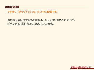 40
concrete5
・	アドオン（プラグイン）は、たいてい有償です。
有用なものにお金を払う文化は、とても良いと思うのですが、
ボランティア案件などには使いにくいかも。
 