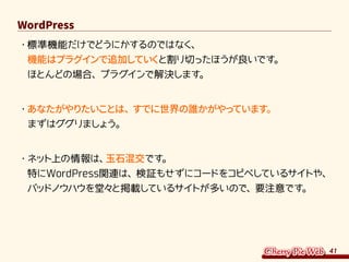 41
WordPress
・	標準機能だけでどうにかするのではなく、
機能はプラグインで追加していくと割り切ったほうが良いです。
ほとんどの場合、プラグインで解決します。
・	あなたがやりたいことは、すでに世界の誰かがやっています。
まずはググりましょう。
・	ネット上の情報は、玉石混交です。
特にWordPress関連は、検証もせずにコードをコピペしているサイトや、
バッドノウハウを堂々と掲載しているサイトが多いので、要注意です。
 