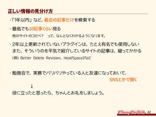 42
正しい情報の見分け方
・	「1年以内」など、最近の記事だけを検索する
・	最低でも10記事くらい見る
他のサイトのコピペ？　って、なんとなくわかるようになります。
・	2年以上更新されていないプラグインは、たとえ有名でも使用しない
また、そういうのを平気で紹介しているサイトの記事は、疑ってかかる
（例）Better Delete Revision、HeadSpace2など
・	勉強会で、実務でバリバリやっている人と友達になっておいて、
　　　　　　　　　　　　　　　　　　　　　　SNSとかで聞く
　　　　↓
役に立ったと思ったら、ちゃんとお礼をしましょう。
 