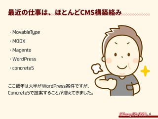 6
最近の仕事は、ほとんどCMS構築絡み
・	MovableType
・	MODX
・	Magento
・	WordPress
・	concrete5
ここ数年は大半がWordPress案件ですが、
Concrete5で提案することが増えてきました。
 