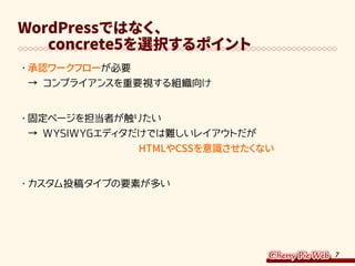 7
WordPressではなく、
　　concrete5を選択するポイント
・	承認ワークフローが必要
→ コンプライアンスを重要視する組織向け
・	固定ページを担当者が触りたい
→ WYSIWYGエディタだけでは難しいレイアウトだが
　　　　　　　　　　　HTMLやCSSを意識させたくない
・	カスタム投稿タイプの要素が多い
 
