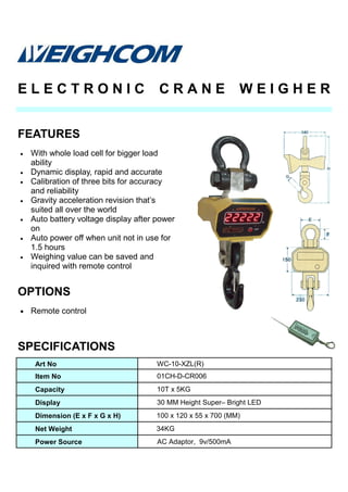 • With whole load cell for bigger load
ability
• Dynamic display, rapid and accurate
• Calibration of three bits for accuracy
and reliability
• Gravity acceleration revision that’s
suited all over the world
• Auto battery voltage display after power
on
• Auto power off when unit not in use for
1.5 hours
• Weighing value can be saved and
inquired with remote control
SPECIFICATIONS
FEATURES
E L E C T R O N I C C R A N E W E I G H E R
Art No WC-10-XZL(R)
Item No 01CH-D-CR006
Capacity 10T x 5KG
Display 30 MM Height Super– Bright LED
Dimension (E x F x G x H) 100 x 120 x 55 x 700 (MM)
Net Weight 34KG
Power Source AC Adaptor, 9v/500mA
• Remote control
OPTIONS
 