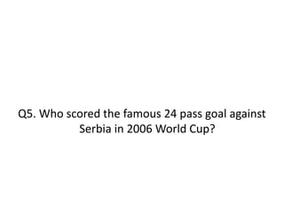 Q5. Who scored the famous 24 pass goal against
Serbia in 2006 World Cup?
 