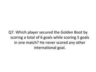 Q7. Which player secured the Golden Boot by
scoring a total of 6 goals while scoring 5 goals
in one match? He never scored any other
international goal.
 
