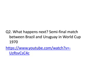 Q2. What happens next? Semi-final match
between Brazil and Uruguay in World Cup
1970
https://www.youtube.com/watch?v=-
UzRsvCsC4c
 