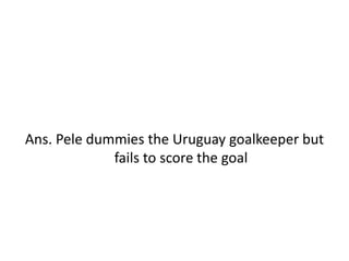 Ans. Pele dummies the Uruguay goalkeeper but
fails to score the goal
 