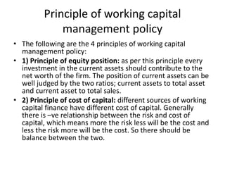 Principle of working capital
management policy
• The following are the 4 principles of working capital
management policy:
• 1) Principle of equity position: as per this principle every
investment in the current assets should contribute to the
net worth of the firm. The position of current assets can be
well judged by the two ratios; current assets to total asset
and current asset to total sales.
• 2) Principle of cost of capital: different sources of working
capital finance have different cost of capital. Generally
there is –ve relationship between the risk and cost of
capital, which means more the risk less will be the cost and
less the risk more will be the cost. So there should be
balance between the two.
 