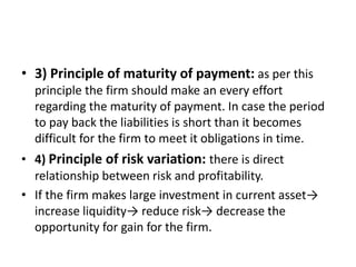 • 3) Principle of maturity of payment: as per this
principle the firm should make an every effort
regarding the maturity of payment. In case the period
to pay back the liabilities is short than it becomes
difficult for the firm to meet it obligations in time.
• 4) Principle of risk variation: there is direct
relationship between risk and profitability.
• If the firm makes large investment in current asset→
increase liquidity→ reduce risk→ decrease the
opportunity for gain for the firm.
 