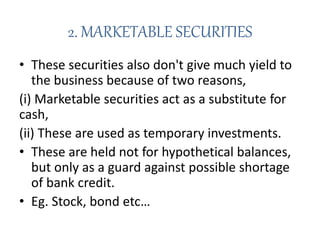 2. MARKETABLE SECURITIES
• These securities also don't give much yield to
the business because of two reasons,
(i) Marketable securities act as a substitute for
cash,
(ii) These are used as temporary investments.
• These are held not for hypothetical balances,
but only as a guard against possible shortage
of bank credit.
• Eg. Stock, bond etc…
 