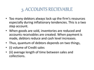3. ACCOUNTS RECIEVABLE
• Too many debtors always lock up the firm's resources
especially during inflationary tendencies. This is a two
step account.
• When goods are sold, inventories are reduced and
accounts receivables are created. When payment is
made, debtors reduce and cash level increases.
• Thus, quantum of debtors depends on two things,
• (i) volume of Credit sales
• (ii) average length of time between sales and
collections.
 