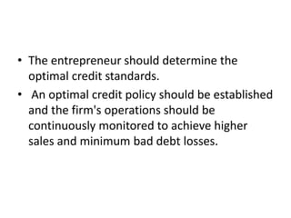• The entrepreneur should determine the
optimal credit standards.
• An optimal credit policy should be established
and the firm's operations should be
continuously monitored to achieve higher
sales and minimum bad debt losses.
 