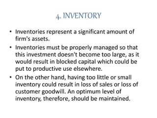 4. INVENTORY
• Inventories represent a significant amount of
firm's assets.
• Inventories must be properly managed so that
this investment doesn't become too large, as it
would result in blocked capital which could be
put to productive use elsewhere.
• On the other hand, having too little or small
inventory could result in loss of sales or loss of
customer goodwill. An optimum level of
inventory, therefore, should be maintained.
 
