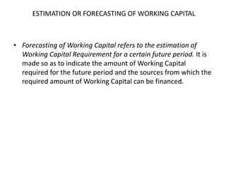 ESTIMATION OR FORECASTING OF WORKING CAPITAL
• Forecasting of Working Capital refers to the estimation of
Working Capital Requirement for a certain future period. It is
made so as to indicate the amount of Working Capital
required for the future period and the sources from which the
required amount of Working Capital can be financed.
 