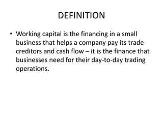 DEFINITION
• Working capital is the financing in a small
business that helps a company pay its trade
creditors and cash flow – it is the finance that
businesses need for their day-to-day trading
operations.
 