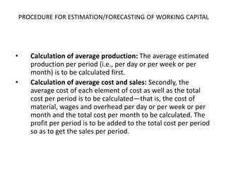 PROCEDURE FOR ESTIMATION/FORECASTING OF WORKING CAPITAL
• Calculation of average production: The average estimated
production per period (i.e., per day or per week or per
month) is to be calculated first.
• Calculation of average cost and sales: Secondly, the
average cost of each element of cost as well as the total
cost per period is to be calculated—that is, the cost of
material, wages and overhead per day or per week or per
month and the total cost per month to be calculated. The
profit per period is to be added to the total cost per period
so as to get the sales per period.
 