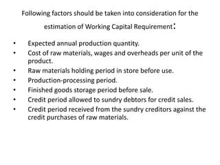 Following factors should be taken into consideration for the
estimation of Working Capital Requirement:
• Expected annual production quantity.
• Cost of raw materials, wages and overheads per unit of the
product.
• Raw materials holding period in store before use.
• Production-processing period.
• Finished goods storage period before sale.
• Credit period allowed to sundry debtors for credit sales.
• Credit period received from the sundry creditors against the
credit purchases of raw materials.
 