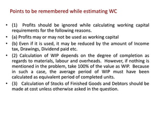 Points to be remembered while estimating WC
• (1) Profits should be ignored while calculating working capital
requirements for the following reasons.
• (a) Profits may or may not be used as working capital
• (b) Even if it is used, it may be reduced by the amount of Income
tax, Drawings, Dividend paid etc.
• (2) Calculation of WIP depends on the degree of completion as
regards to materials, labour and overheads. However, if nothing is
mentioned in the problem, take 100% of the value as WIP. Because
in such a case, the average period of WIP must have been
calculated as equivalent period of completed units.
• (3) Calculation of Stocks of Finished Goods and Debtors should be
made at cost unless otherwise asked in the question.
 