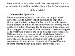 There are various approaches which have been applied in practice
for estimating the working capital needs of a firm. Let’s discuss some
of them in brief.
• 1. Conservative Approach
The conservative approach states that the proportion of
current assets to current liabilities should be kept at 2:1. Is
this proportion is to be kept the firm would be able to meet
its obligations on time and hence its financial solvency would
not be in trouble. However, the limitation of this approach is
that it suggests only quantitative measure. It does not suggest
as to what type of assets are to be included in current assets.
If the current assets contain stock, which is outdated or
receivable which are not collectable, than the amount of
current assets has no meaning. Further, in the present
scenario no firm maintains this ratio, as it’s too difficult for
them to maintain such a high level of current assets.
 
