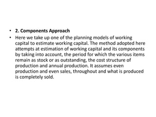 • 2. Components Approach
• Here we take up one of the planning models of working
capital to estimate working capital. The method adopted here
attempts at estimation of working capital and its components
by taking into account, the period for which the various items
remain as stock or as outstanding, the cost structure of
production and annual production. It assumes even
production and even sales, throughout and what is produced
is completely sold.
 