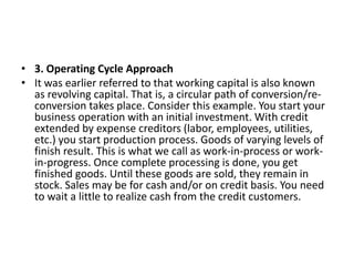 • 3. Operating Cycle Approach
• It was earlier referred to that working capital is also known
as revolving capital. That is, a circular path of conversion/re-
conversion takes place. Consider this example. You start your
business operation with an initial investment. With credit
extended by expense creditors (labor, employees, utilities,
etc.) you start production process. Goods of varying levels of
finish result. This is what we call as work-in-process or work-
in-progress. Once complete processing is done, you get
finished goods. Until these goods are sold, they remain in
stock. Sales may be for cash and/or on credit basis. You need
to wait a little to realize cash from the credit customers.
 