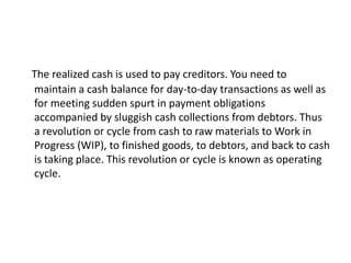 The realized cash is used to pay creditors. You need to
maintain a cash balance for day-to-day transactions as well as
for meeting sudden spurt in payment obligations
accompanied by sluggish cash collections from debtors. Thus
a revolution or cycle from cash to raw materials to Work in
Progress (WIP), to finished goods, to debtors, and back to cash
is taking place. This revolution or cycle is known as operating
cycle.
 
