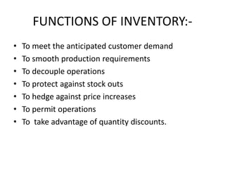 FUNCTIONS OF INVENTORY:-
• To meet the anticipated customer demand
• To smooth production requirements
• To decouple operations
• To protect against stock outs
• To hedge against price increases
• To permit operations
• To take advantage of quantity discounts.
 