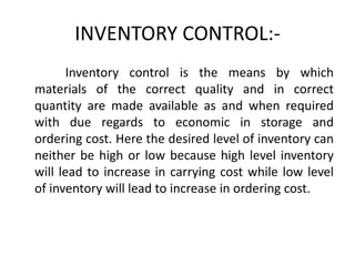 INVENTORY CONTROL:-
Inventory control is the means by which
materials of the correct quality and in correct
quantity are made available as and when required
with due regards to economic in storage and
ordering cost. Here the desired level of inventory can
neither be high or low because high level inventory
will lead to increase in carrying cost while low level
of inventory will lead to increase in ordering cost.
 