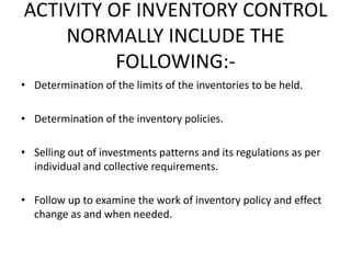 ACTIVITY OF INVENTORY CONTROL
NORMALLY INCLUDE THE
FOLLOWING:-
• Determination of the limits of the inventories to be held.
• Determination of the inventory policies.
• Selling out of investments patterns and its regulations as per
individual and collective requirements.
• Follow up to examine the work of inventory policy and effect
change as and when needed.
 