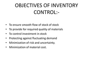OBJECTIVES OF INVENTORY
CONTROL:-
• To ensure smooth flow of stock of stock
• To provide for required quality of materials
• To control investment in stock
• Protecting against fluctuating demand
• Minimization of risk and uncertainty.
• Minimization of material cost.
 