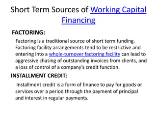 Short Term Sources of Working Capital
Financing
FACTORING:
Factoring is a traditional source of short term funding.
Factoring facility arrangements tend to be restrictive and
entering into a whole-turnover factoring facility can lead to
aggressive chasing of outstanding invoices from clients, and
a loss of control of a company’s credit function.
INSTALLMENT CREDIT:
Installment credit is a form of finance to pay for goods or
services over a period through the payment of principal
and interest in regular payments.
 