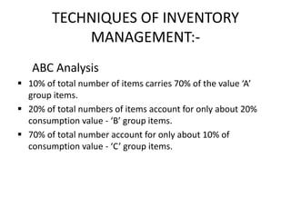 TECHNIQUES OF INVENTORY
MANAGEMENT:-
ABC Analysis
 10% of total number of items carries 70% of the value ‘A’
group items.
 20% of total numbers of items account for only about 20%
consumption value - ‘B’ group items.
 70% of total number account for only about 10% of
consumption value - ‘C’ group items.
 