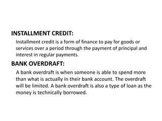 INSTALLMENT CREDIT:
Installment credit is a form of finance to pay for goods or
services over a period through the payment of principal and
interest in regular payments.
BANK OVERDRAFT:
A bank overdraft is when someone is able to spend more
than what is actually in their bank account. The overdraft
will be limited. A bank overdraft is also a type of loan as the
money is technically borrowed.
 