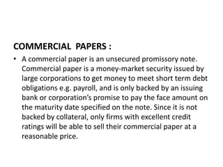COMMERCIAL PAPERS :
• A commercial paper is an unsecured promissory note.
Commercial paper is a money-market security issued by
large corporations to get money to meet short term debt
obligations e.g. payroll, and is only backed by an issuing
bank or corporation’s promise to pay the face amount on
the maturity date specified on the note. Since it is not
backed by collateral, only firms with excellent credit
ratings will be able to sell their commercial paper at a
reasonable price.
 