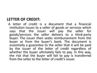 LETTER OF CREDIT:
A letter of credit is a document that a financial
institution issues to a seller of goods or services which
says that the issuer will pay the seller for
goods/services the seller delivers to a third-party
buyer. The issuer then seeks reimbursement from the
buyer or from the buyer’s bank. The document is
essentially a guarantee to the seller that it will be paid
by the issuer of the letter of credit regardless of
whether the buyer ultimately fails to pay. In this way,
the risk that the buyer will fail to pay is transferred
from the seller to the letter of credit’s issuer.
 