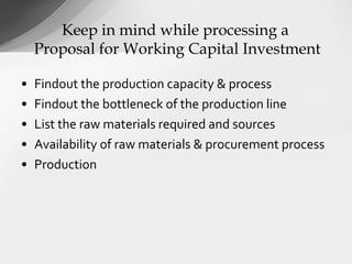 • Findout the production capacity & process
• Findout the bottleneck of the production line
• List the raw materials required and sources
• Availability of raw materials & procurement process
• Production
Keep in mind while processing a
Proposal for Working Capital Investment
 