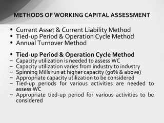 • Current Asset & Current Liability Method
• Tied-up Period & Operation Cycle Method
• Annual Turnover Method
• Tied-up Period & Operation Cycle Method
– Capacity utilization is needed to assess WC
– Capacity utilization varies from industry to industry
– Spinning Mills run at higher capacity (90% & above)
– Appropriate capacity utilization to be considered
– Tied-up periods for various activities are needed to
assess WC
– Appropriate tied-up period for various activities to be
considered
METHODS OF WORKING CAPITAL ASSESSMENT
 