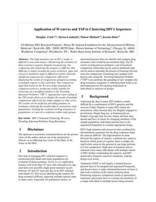 Application of W-curves and TSP to Clustering HIV1 Sequences

                  Douglas  Cork1,2,3, Steven Lembark4, Nelson Michael1,5, Jerome Kim1,5

  US Military HIV Research Program1; Henry M. Jackson Foundation for the Advancement of Military 
  Medicine2, Rockville, MD.  20850, BCPS Dept., Illinois Institute of Technology3, Chicago, IL. 60616, 
  Workhorse Computing4, Woodhaven, NY.,  Walter Reed Army Institute of Research5, Rockville, MD.

Abstract - The high mutation rate in HIV-1 makes it             automated process that can identify and compare drug
difficult to treat and analyze. Monitoring the evolution of     resistance sites would be an enormous help. The W-
drug resistance requires frequent resequencing, but             curve's scoring process produces a set of localized
comparing and visualizing the progress is difficult. One        comparison values that can be used as landmarks that
difficulty is simply locating the areas of interest: gaps and   can be used to automate the process of locating relevant
crossover mutations make it difficult to isolate clinically     areas for comparison. Clustering new samples with
significant sequences for comparison. Effectively               known ones using the Traveling Salesman Problem
displaying the results of comparisons grouped according         (“TSP”) can automate the grouping of new samples into
to multiple regions is also a problem. Our comparison           drug-resistance categories. Combining them leads to an
algorithm based on the W-curve helps automate the               automated process for tracking medication in
comparison process, producing results suitable for              individuals or analysis of groups.
clustering via a modified solution to the Traveling
Salesman Problem (“TSP”). Appropriate color-coding of
the TSP results allows us to display the results of multiple    3       Background
comparisons effectively for single samples or time-series.      Analyzing the data in many HIV studies is made
The results can be useful for providing guidance in             difficult by a combination of HIV's genetics and the
treatment, analyzing the membership in anonymous study          sources of data. Patients in many HIV clinics are
populations, tracking the evolution of drug resistance in       anonymous, often because they are illegally engaged in
populations, or rates of co-infection within study groups.      prostitution, illegal drug use, or homosexual sex.
                                                                Studies of groups look for new strains and how they
Key words:  HIV­1 Genomic Clustering, W­curve,                  spread and have to check for changing members of the
Traveling Salesman Problem, Drug Resistance                     sample population; individual patients have to be
                                                                sequenced frequently to evaluate appropriate drugs.
1        Disclaimer                                         HIV's high mutation and crossover rates combined by
                                                            discontinuous sequences for the drug responses make
The opinions or assertions contained herein are the private the analysis difficult. The high mutation in areas
views of the author, and are not to be construed as         between the regions of interest confound any analysis
official, or as reflecting true views of the Dept. of the   based on whole genes or regions: there is simply too
Army or the DoD.                                            much white noise on the genome to use large portions
                                                            of it for comparison. High rates of mutation and co-
 2        Introduction                                      infection leave many individuals with multiple strains
                                                            of HIV, further confounding the analysis, and HIV
One step in managing HIV infection response is              strains have frequent crossover mutations, making
monitoring individuals and study populations for            things even worse.
evolution of drug resistance. Given in vivo replication
                                                            Treatment of HIV is still largely a manual process:
kinetics with more than 109 new cells infected every day,
                                                            patients have to be sampled and sequenced frequently
each and every possible single-point mutation occurs
                                                            and doctors have to make informed decisions on how to
between 104 and 105 times per day in an HIV infected
                                                            deal with evolution of the strains infecting them.
individuals [5]. This leaves identifying the markers for
                                                            Presenting sequence comparison results is particularly
drug resistance difficult, requiring multiple manual steps
                                                            important: physicians have to evaluate the similarity of
in many cases. Especially for population studies, an
                                                            a single individual to multiple known drug-resistant
 