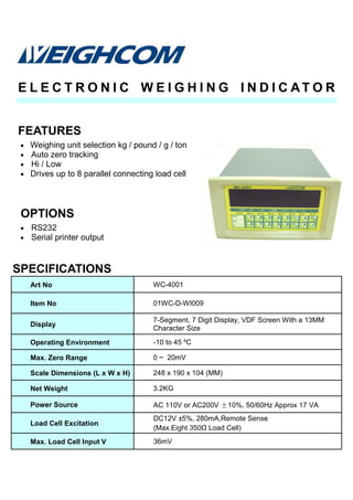 • Weighing unit selection kg / pound / g / ton
• Auto zero tracking
• Hi / Low
• Drives up to 8 parallel connecting load cell
SPECIFICATIONS
FEATURES
E L E C T R O N I C W E I G H I N G I N D I C AT O R
Art No WC-4001
Item No 01WC-D-WI009
Display
7-Segment, 7 Digit Display, VDF Screen With a 13MM
Character Size
Operating Environment -10 to 45 ºC
Max. Zero Range 0 ~ 20mV
Scale Dimensions (L x W x H) 248 x 190 x 104 (MM)
Net Weight 3.2KG
Power Source AC 110V or AC200V ±10%, 50/60Hz Approx 17 VA
Load Cell Excitation
DC12V ±5%, 280mA,Remote Sense
(Max.Eight 350Ω Load Cell)
Max. Load Cell Input V 36mV
• RS232
• Serial printer output
OPTIONS
 